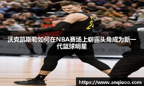 沃克凯斯勒如何在NBA赛场上崭露头角成为新一代篮球明星